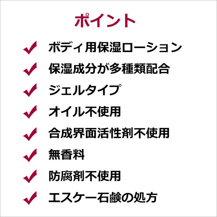 ポイント  ・ボディ用保湿ローション ・保湿成分が多種類配合 ・ジェルタイプ ・オイル不使用 ・合成界面活性剤不使用 ・無香料 ・防腐剤不使用 ・エスケー石鹸の処方