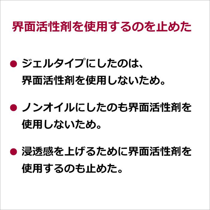 界面活性剤を使用するのを止めた  ・ジェルタイプにしたのは、界面活性剤を使用しないため。 ・ノンオイルにしたのも界面活性剤を使用しないため。 ・浸透感を上げるために界面活性剤を使用するのも止めた。