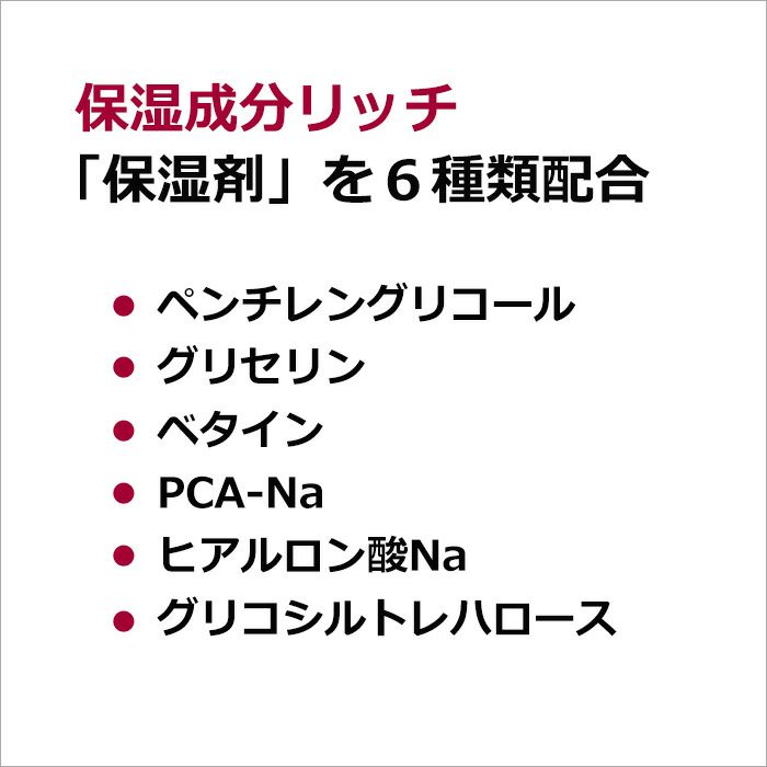 保湿成分リッチ  「保湿剤」を６種類配合  ペンチレングリコール、グリセリン、ベタイン、PCA-Na、ヒアルロン酸Na、グリコシルトレハロース