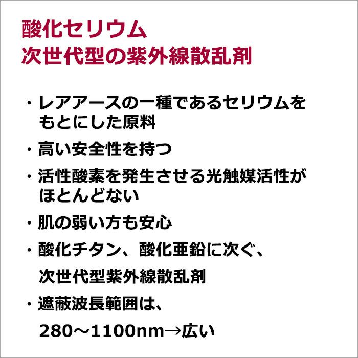 酸化セリウム　次世代型の紫外線散乱剤  ・レアアースの一種であるセリウムをもとにした原料 ・高い安全性を持つ ・活性酸素を発生させる光触媒活性がほとんどない ・肌の弱い方も安心 ・酸化チタン、酸化亜鉛に次ぐ、次世代型紫外線散乱剤 ・遮蔽波長範囲は、280～1100nm→広い