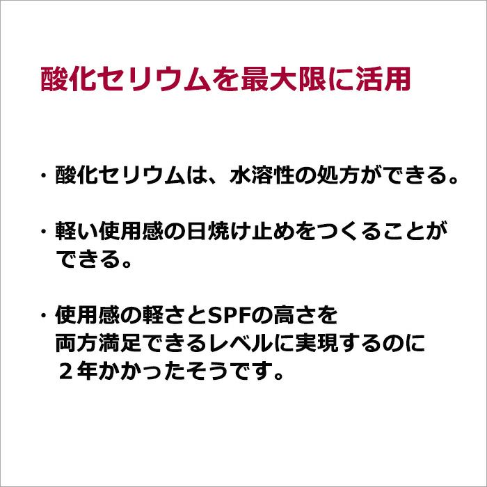 酸化セリウムを最大限に活用  ・酸化セリウムは、水溶性の処方ができる。 ・軽い使用感の日焼け止めをつくることができる。  ・使用感の軽さとSPFの高さを 　両方満足できるレベルに実現するのに 　２年かかったそうです。
