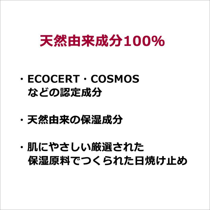  天然由来成分100％  ・ECOCERT・COSMOSなどの認定成分  ・天然由来の保湿成分  ・肌にやさしい厳選された保湿原料でつくられた日焼け止め