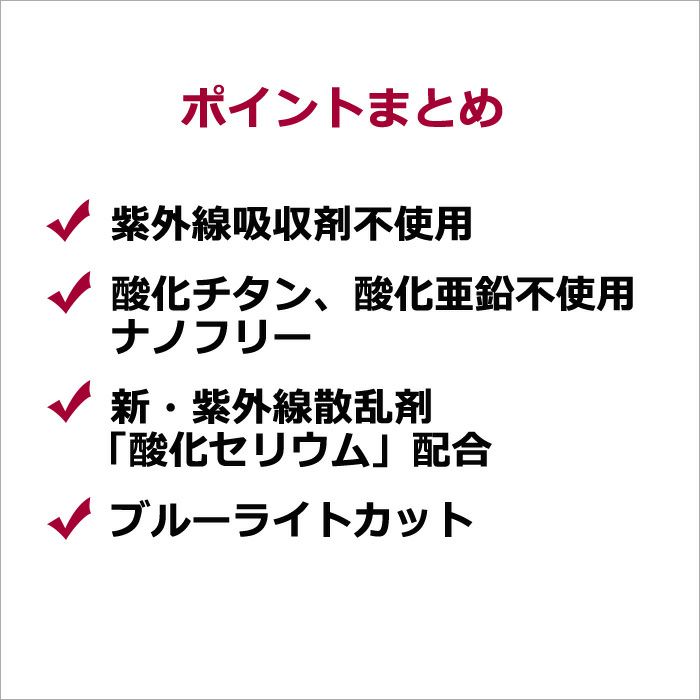 ポイントまとめ  ・紫外線吸収剤不使用 ・酸化チタン、酸化亜鉛不使用 ・ナノフリー ・新・紫外線散乱剤「酸化セリウム」配合 ・ブルーライトカット