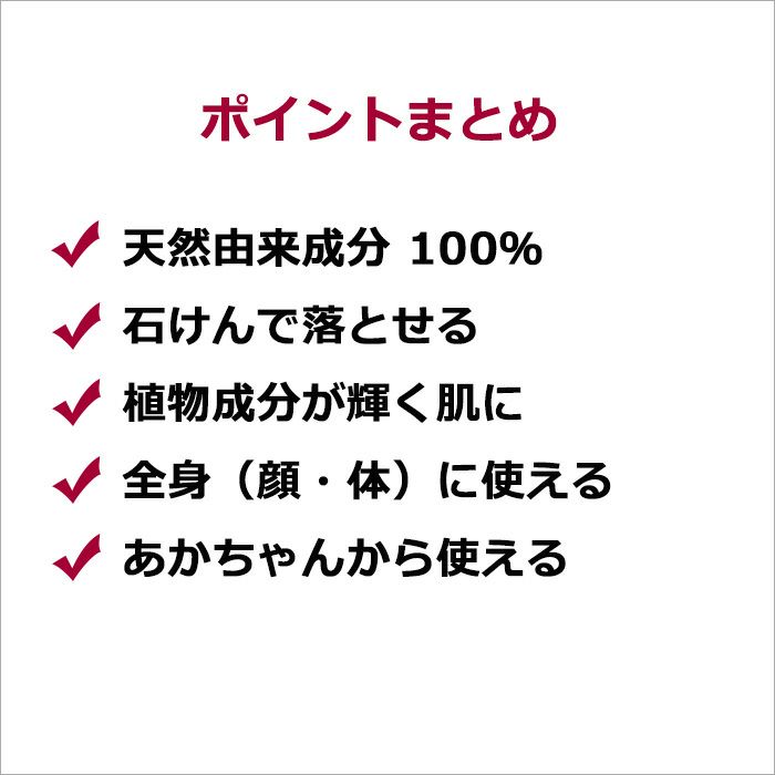 ポイントまとめ  ・天然由来成分 100％ ・石けんで落とせる ・植物成分が輝く肌に ・全身（顔・体）に使える ・あかちゃんから使える