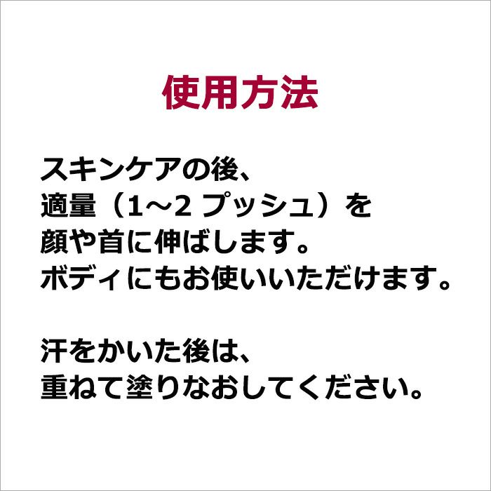 使用方法  スキンケアの後、適量（1～2 プッシュ）を顔や首に伸ばします。 ボディにもお使いいただけます。 汗をかいた後は、重ねて塗りなおしてください。