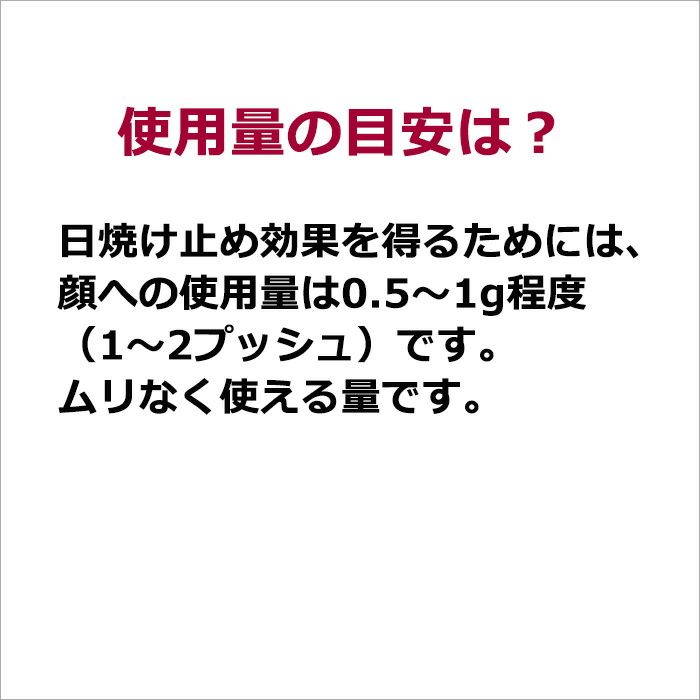 使用量の目安は？  日焼け止め効果を得るためには、顔への使用量は0.5～1g程度（1～2プッシュ）です。 ムリなく使える量です。