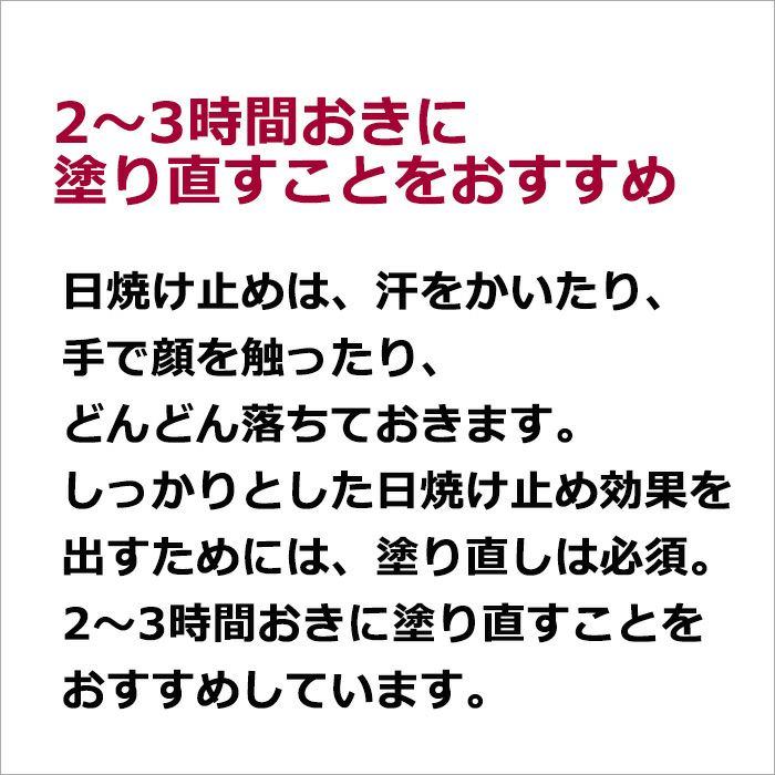 2～3時間おきに塗り直すことをおすすめ  日焼け止めは、汗をかいたり、手で顔を触ったり、どんどん落ちておきます。 しっかりとした日焼け止め効果を出すためには、塗り直しは必須です。 2～3時間おきに塗り直すことをおすすめしています。