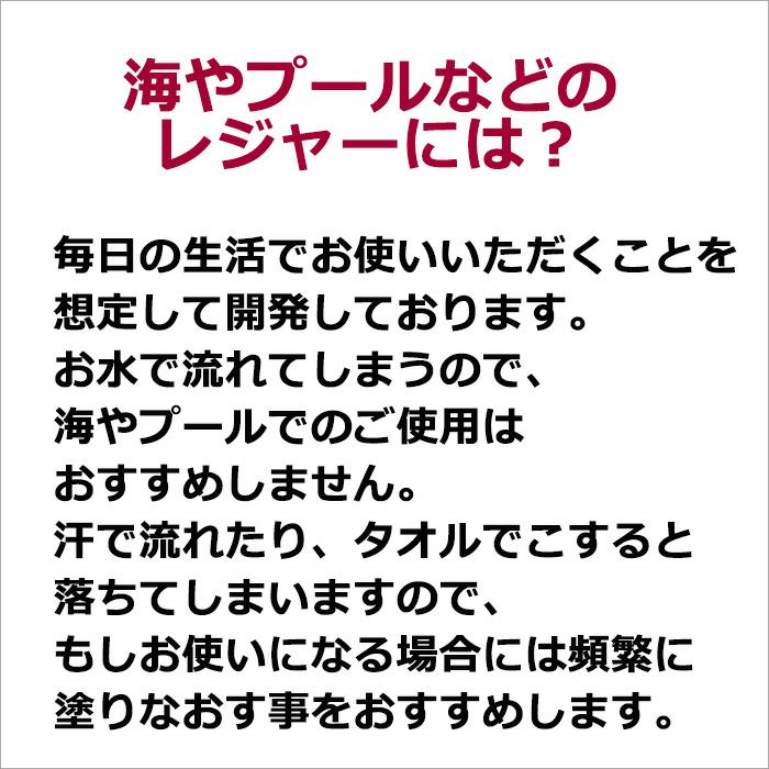 海やプールなどのレジャーには？  毎日の生活でお使いいただくことを想定して開発しております。 お水で流れてしまうので、海やプールでのご使用はおすすめしません。 汗で流れたり、タオルでこすると落ちてしまいますので、 もしお使いになる場合には頻繁に塗りなおす事をおすすめします。